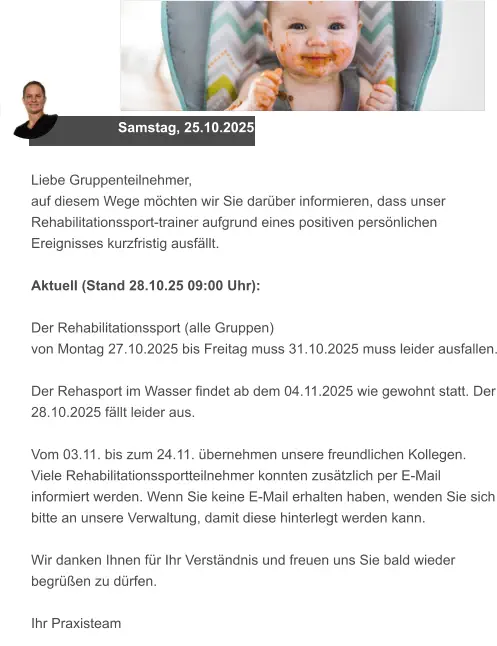Samstag, 25.10.2025 Liebe Gruppenteilnehmer, auf diesem Wege möchten wir Sie darüber informieren, dass unser Rehabilitationssport-trainer aufgrund eines positiven persönlichen Ereignisses kurzfristig ausfällt.  Aktuell (Stand 28.10.25 09:00 Uhr):   Der Rehabilitationssport (alle Gruppen)  von Montag 27.10.2025 bis Freitag muss 31.10.2025 muss leider ausfallen.  Der Rehasport im Wasser findet ab dem 04.11.2025 wie gewohnt statt. Der 28.10.2025 fällt leider aus.  Vom 03.11. bis zum 24.11. übernehmen unsere freundlichen Kollegen.  Viele Rehabilitationssportteilnehmer konnten zusätzlich per E-Mail informiert werden. Wenn Sie keine E-Mail erhalten haben, wenden Sie sich bitte an unsere Verwaltung, damit diese hinterlegt werden kann.  Wir danken Ihnen für Ihr Verständnis und freuen uns Sie bald wieder begrüßen zu dürfen.  Ihr Praxisteam