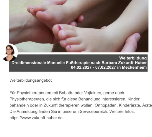 Weiterbildung  Dreidimensionale Manuelle Fußtherapie nach Barbara Zukunft-Huber 04.02.2027 - 07.02.2027 in Meckenheim   Weiterbildungsangebot  Für Physiotherapeuten mit Bobath- oder Vojtakurs, gerne auch Physiotherapeuten, die sich für diese Behandlung interessieren, Kinder behandeln oder in Zukunft therapieren wollen, Orthopäden, Kinderärzte, Ärzte Die Anmeldung finden Sie in unserem Servicebereich. Weitere Infos: https://www.zukunft-huber.de