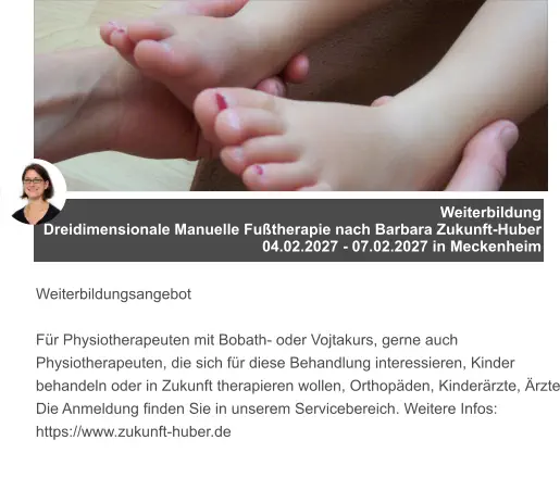 Weiterbildung  Dreidimensionale Manuelle Fußtherapie nach Barbara Zukunft-Huber 04.02.2027 - 07.02.2027 in Meckenheim   Weiterbildungsangebot  Für Physiotherapeuten mit Bobath- oder Vojtakurs, gerne auch Physiotherapeuten, die sich für diese Behandlung interessieren, Kinder behandeln oder in Zukunft therapieren wollen, Orthopäden, Kinderärzte, Ärzte Die Anmeldung finden Sie in unserem Servicebereich. Weitere Infos: https://www.zukunft-huber.de
