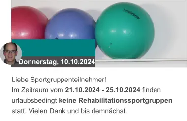 Donnerstag, 10.10.2024 Liebe Sportgruppenteilnehmer! Im Zeitraum vom 21.10.2024 - 25.10.2024 finden urlaubsbedingt keine Rehabilitationssportgruppen statt. Vielen Dank und bis demnächst.