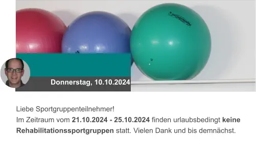 Donnerstag, 10.10.2024 Liebe Sportgruppenteilnehmer! Im Zeitraum vom 21.10.2024 - 25.10.2024 finden urlaubsbedingt keine Rehabilitationssportgruppen statt. Vielen Dank und bis demnächst.