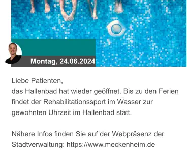 Montag, 24.06.2024 Liebe Patienten, das Hallenbad hat wieder geöffnet. Bis zu den Ferien findet der Rehabilitationssport im Wasser zur gewohnten Uhrzeit im Hallenbad statt.  Nähere Infos finden Sie auf der Webpräsenz der Stadtverwaltung: https://www.meckenheim.de